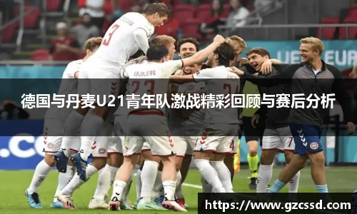 德国与丹麦U21青年队激战精彩回顾与赛后分析